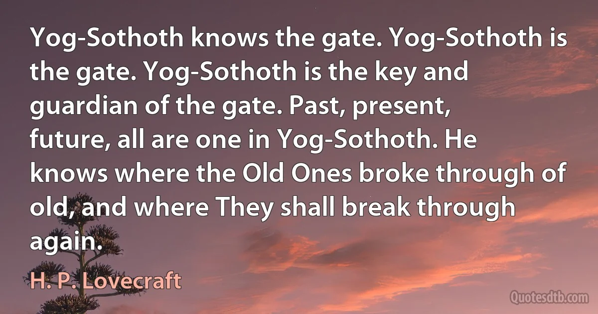 Yog-Sothoth knows the gate. Yog-Sothoth is the gate. Yog-Sothoth is the key and guardian of the gate. Past, present, future, all are one in Yog-Sothoth. He knows where the Old Ones broke through of old, and where They shall break through again. (H. P. Lovecraft)