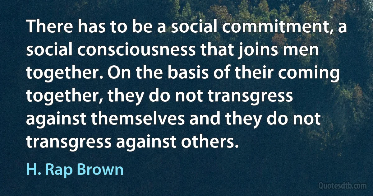 There has to be a social commitment, a social consciousness that joins men together. On the basis of their coming together, they do not transgress against themselves and they do not transgress against others. (H. Rap Brown)