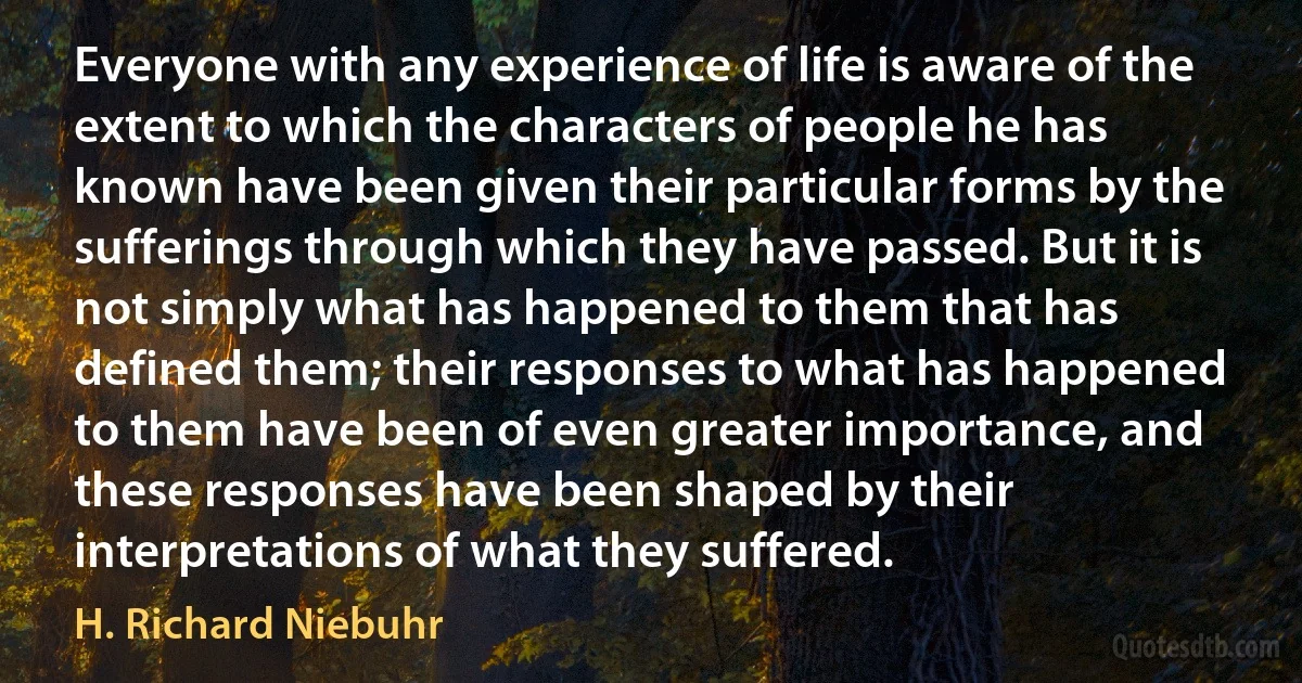 Everyone with any experience of life is aware of the extent to which the characters of people he has known have been given their particular forms by the sufferings through which they have passed. But it is not simply what has happened to them that has defined them; their responses to what has happened to them have been of even greater importance, and these responses have been shaped by their interpretations of what they suffered. (H. Richard Niebuhr)