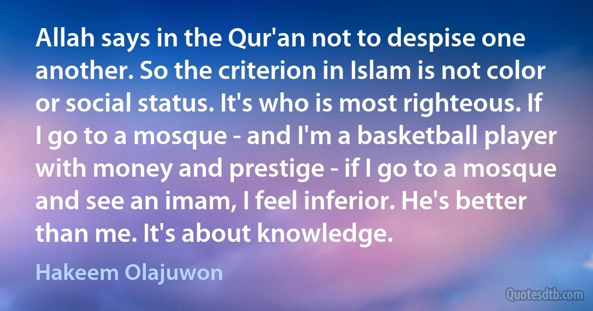 Allah says in the Qur'an not to despise one another. So the criterion in Islam is not color or social status. It's who is most righteous. If I go to a mosque - and I'm a basketball player with money and prestige - if I go to a mosque and see an imam, I feel inferior. He's better than me. It's about knowledge. (Hakeem Olajuwon)