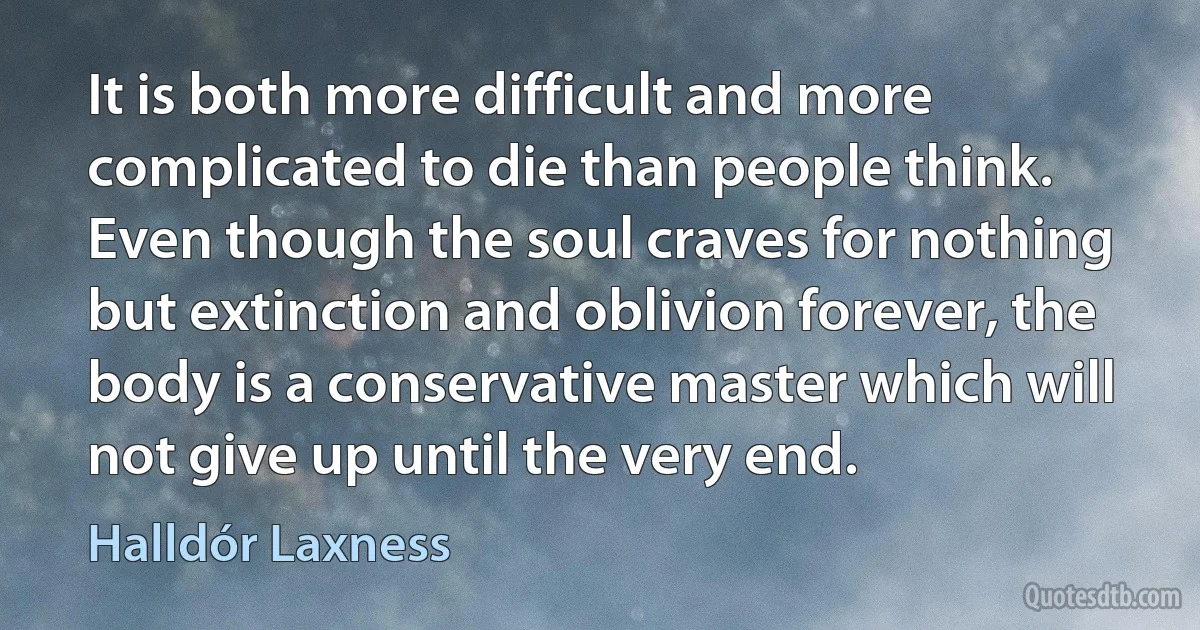 It is both more difficult and more complicated to die than people think. Even though the soul craves for nothing but extinction and oblivion forever, the body is a conservative master which will not give up until the very end. (Halldór Laxness)