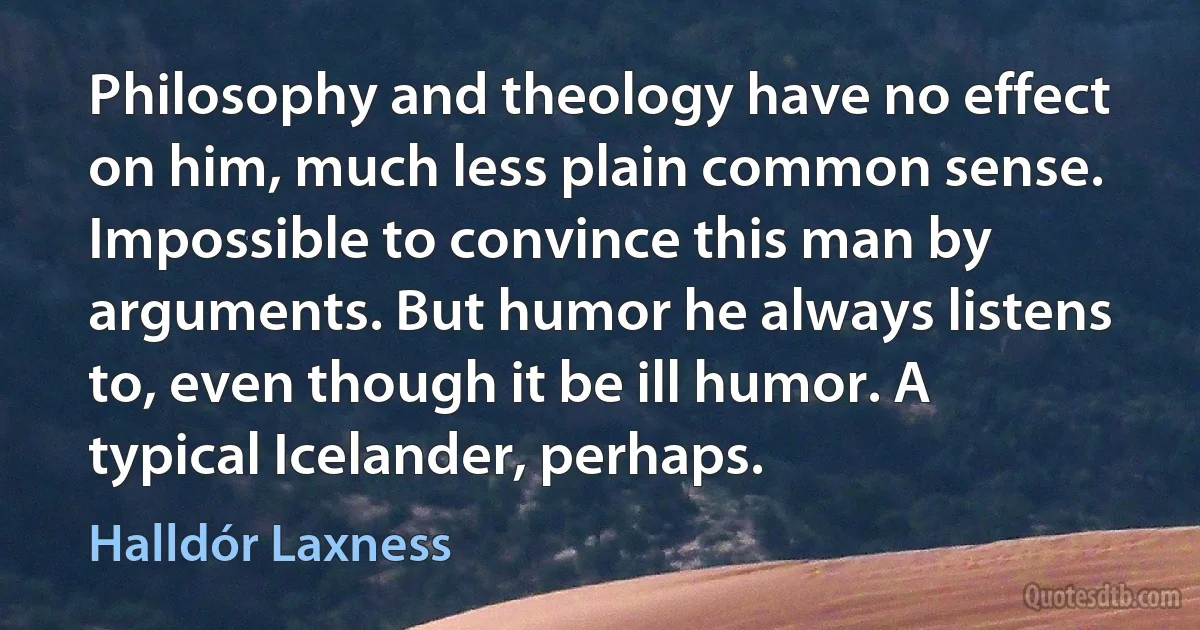 Philosophy and theology have no effect on him, much less plain common sense. Impossible to convince this man by arguments. But humor he always listens to, even though it be ill humor. A typical Icelander, perhaps. (Halldór Laxness)