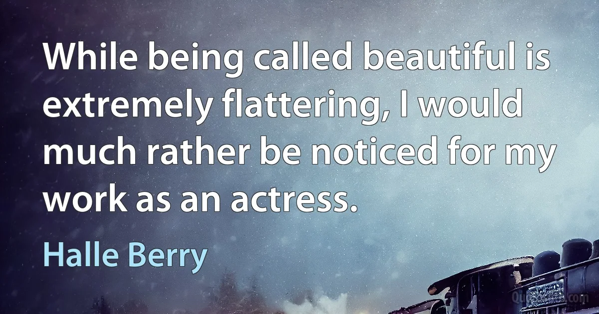 While being called beautiful is extremely flattering, I would much rather be noticed for my work as an actress. (Halle Berry)