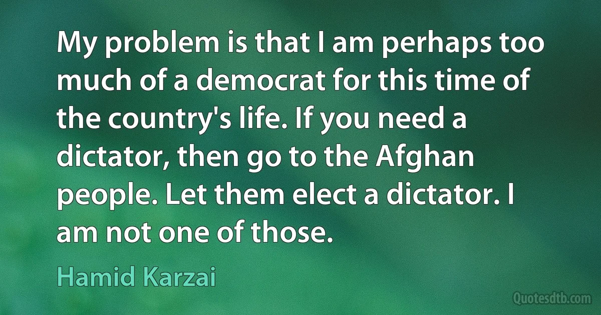 My problem is that I am perhaps too much of a democrat for this time of the country's life. If you need a dictator, then go to the Afghan people. Let them elect a dictator. I am not one of those. (Hamid Karzai)