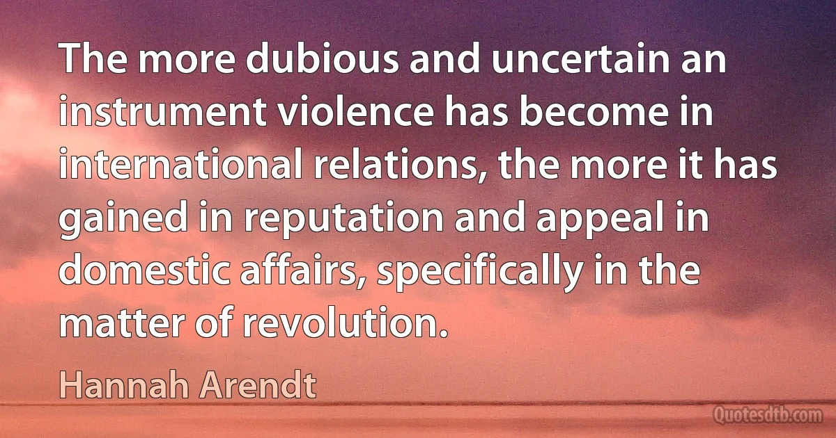 The more dubious and uncertain an instrument violence has become in international relations, the more it has gained in reputation and appeal in domestic affairs, specifically in the matter of revolution. (Hannah Arendt)