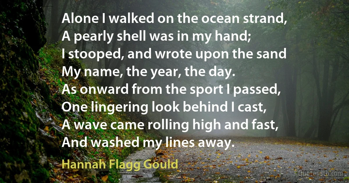 Alone I walked on the ocean strand,
A pearly shell was in my hand;
I stooped, and wrote upon the sand
My name, the year, the day.
As onward from the sport I passed,
One lingering look behind I cast,
A wave came rolling high and fast,
And washed my lines away. (Hannah Flagg Gould)