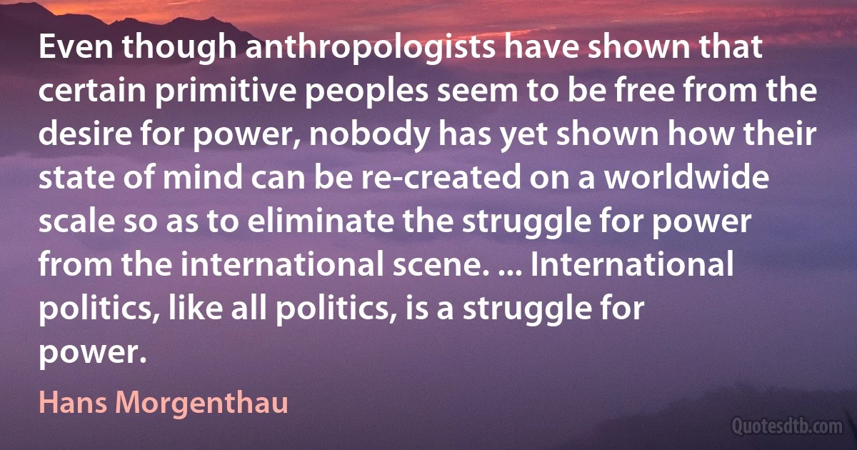 Even though anthropologists have shown that certain primitive peoples seem to be free from the desire for power, nobody has yet shown how their state of mind can be re-created on a worldwide scale so as to eliminate the struggle for power from the international scene. ... International politics, like all politics, is a struggle for power. (Hans Morgenthau)