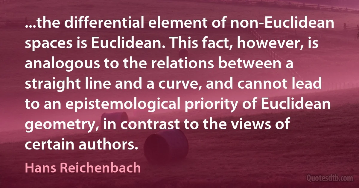 ...the differential element of non-Euclidean spaces is Euclidean. This fact, however, is analogous to the relations between a straight line and a curve, and cannot lead to an epistemological priority of Euclidean geometry, in contrast to the views of certain authors. (Hans Reichenbach)