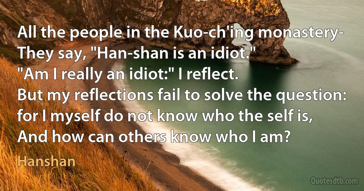 All the people in the Kuo-ch'ing monastery-
They say, "Han-shan is an idiot."
"Am I really an idiot:" I reflect.
But my reflections fail to solve the question:
for I myself do not know who the self is,
And how can others know who I am? (Hanshan)