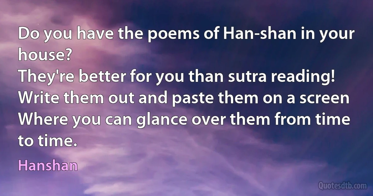 Do you have the poems of Han-shan in your house?
They're better for you than sutra reading!
Write them out and paste them on a screen
Where you can glance over them from time to time. (Hanshan)