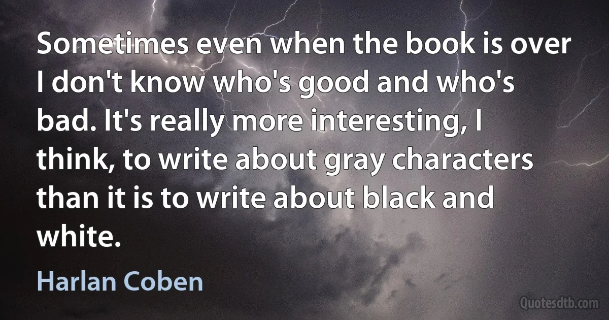 Sometimes even when the book is over I don't know who's good and who's bad. It's really more interesting, I think, to write about gray characters than it is to write about black and white. (Harlan Coben)