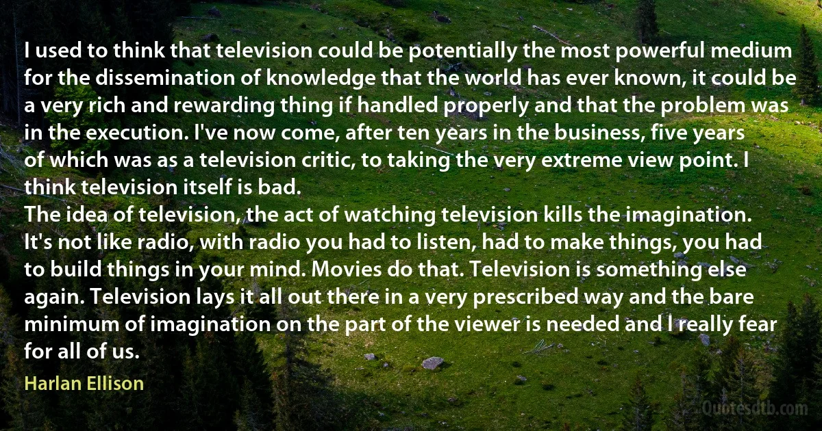 I used to think that television could be potentially the most powerful medium for the dissemination of knowledge that the world has ever known, it could be a very rich and rewarding thing if handled properly and that the problem was in the execution. I've now come, after ten years in the business, five years of which was as a television critic, to taking the very extreme view point. I think television itself is bad.
The idea of television, the act of watching television kills the imagination. It's not like radio, with radio you had to listen, had to make things, you had to build things in your mind. Movies do that. Television is something else again. Television lays it all out there in a very prescribed way and the bare minimum of imagination on the part of the viewer is needed and I really fear for all of us. (Harlan Ellison)