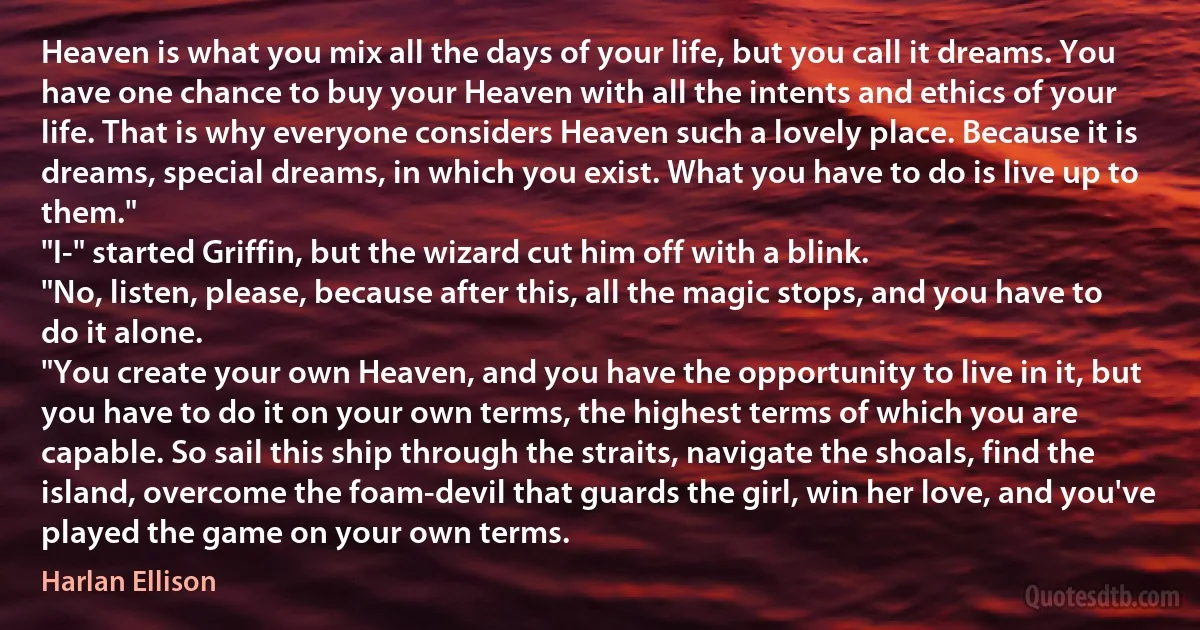 Heaven is what you mix all the days of your life, but you call it dreams. You have one chance to buy your Heaven with all the intents and ethics of your life. That is why everyone considers Heaven such a lovely place. Because it is dreams, special dreams, in which you exist. What you have to do is live up to them."
"I-" started Griffin, but the wizard cut him off with a blink.
"No, listen, please, because after this, all the magic stops, and you have to do it alone.
"You create your own Heaven, and you have the opportunity to live in it, but you have to do it on your own terms, the highest terms of which you are capable. So sail this ship through the straits, navigate the shoals, find the island, overcome the foam-devil that guards the girl, win her love, and you've played the game on your own terms. (Harlan Ellison)