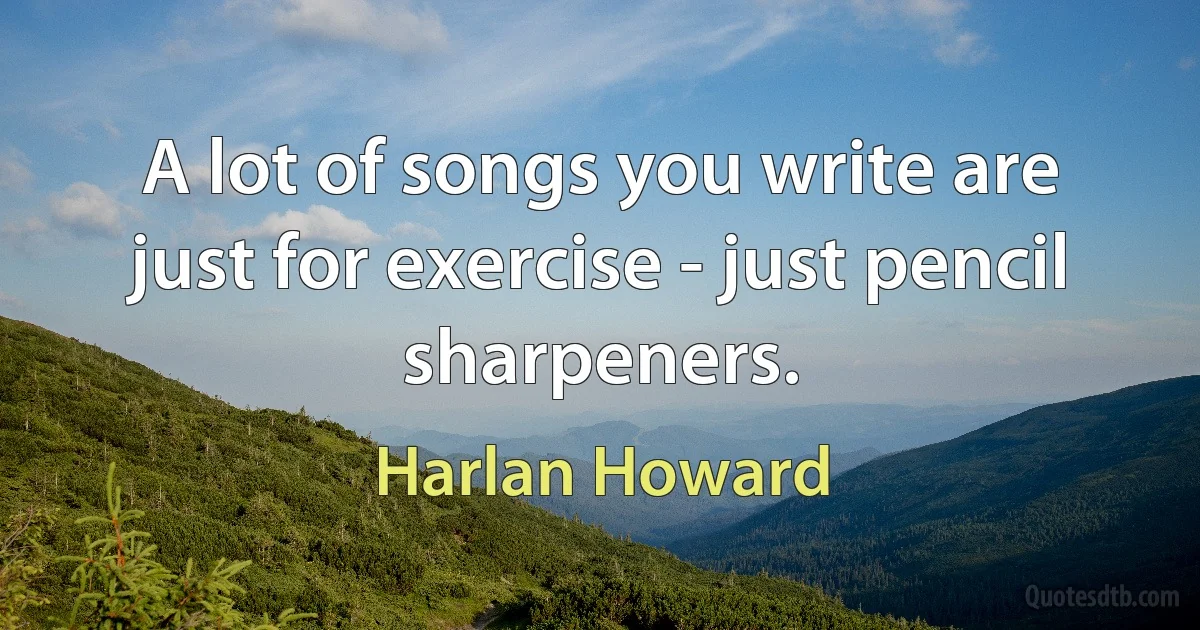 A lot of songs you write are just for exercise - just pencil sharpeners. (Harlan Howard)