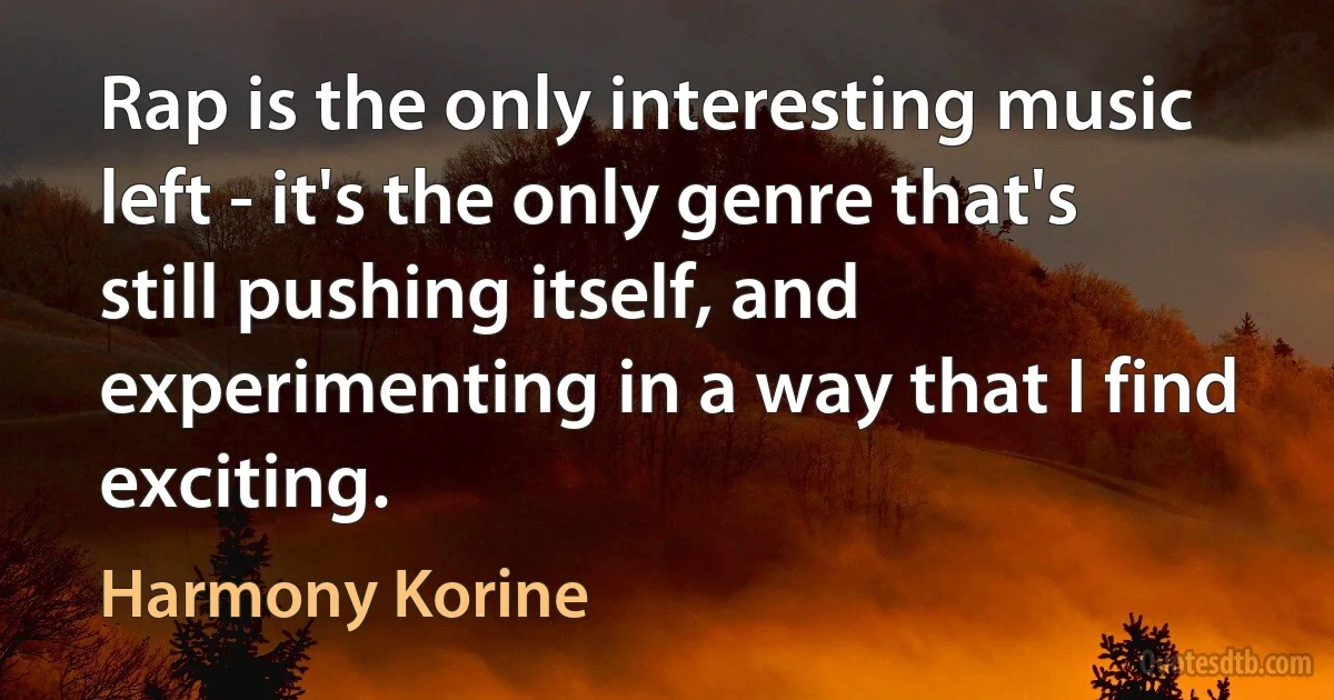 Rap is the only interesting music left - it's the only genre that's still pushing itself, and experimenting in a way that I find exciting. (Harmony Korine)