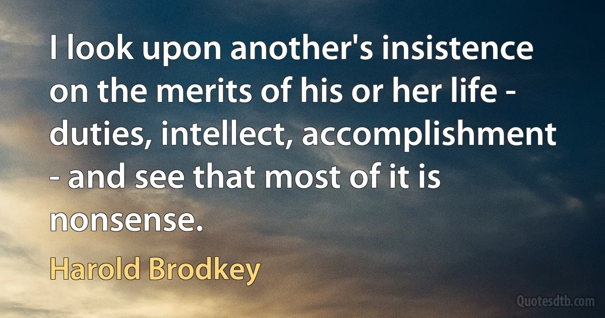 I look upon another's insistence on the merits of his or her life - duties, intellect, accomplishment - and see that most of it is nonsense. (Harold Brodkey)