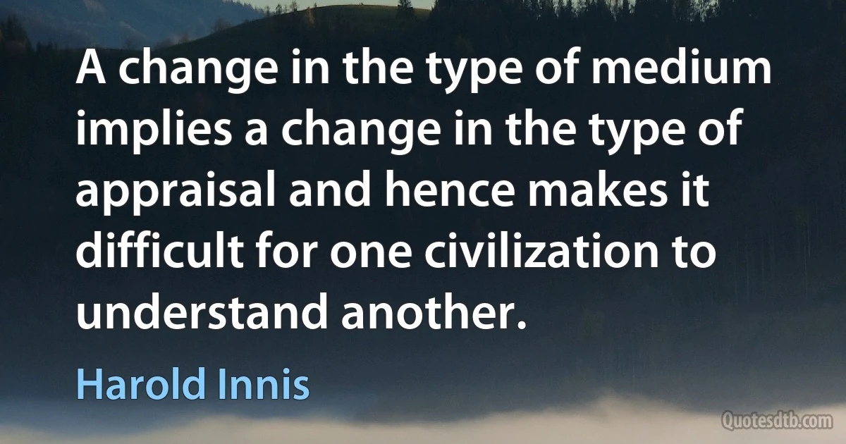 A change in the type of medium implies a change in the type of appraisal and hence makes it difficult for one civilization to understand another. (Harold Innis)