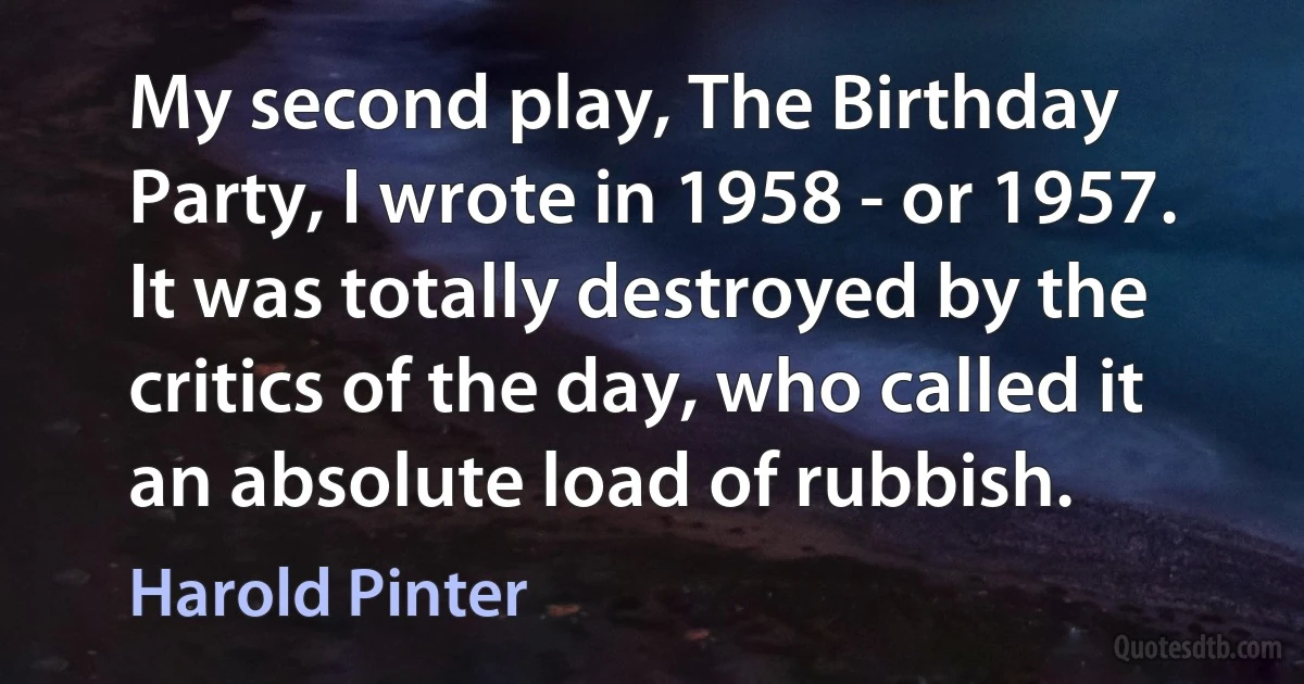 My second play, The Birthday Party, I wrote in 1958 - or 1957. It was totally destroyed by the critics of the day, who called it an absolute load of rubbish. (Harold Pinter)