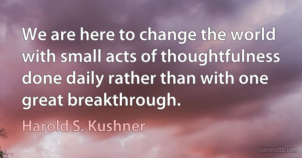 We are here to change the world with small acts of thoughtfulness done daily rather than with one great breakthrough. (Harold S. Kushner)