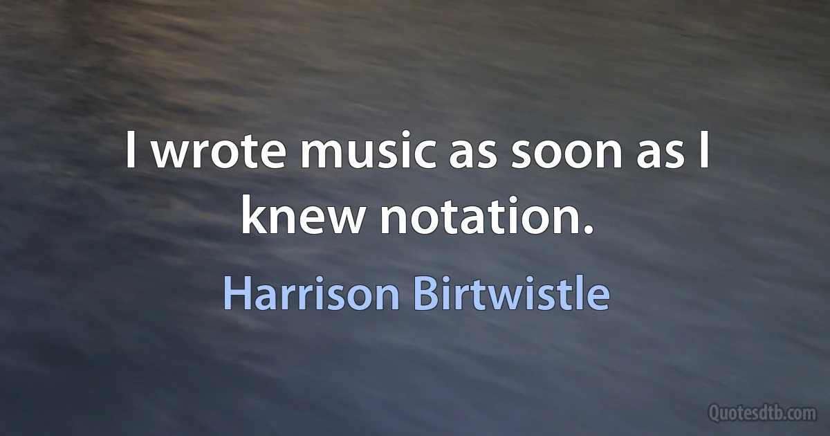 I wrote music as soon as I knew notation. (Harrison Birtwistle)