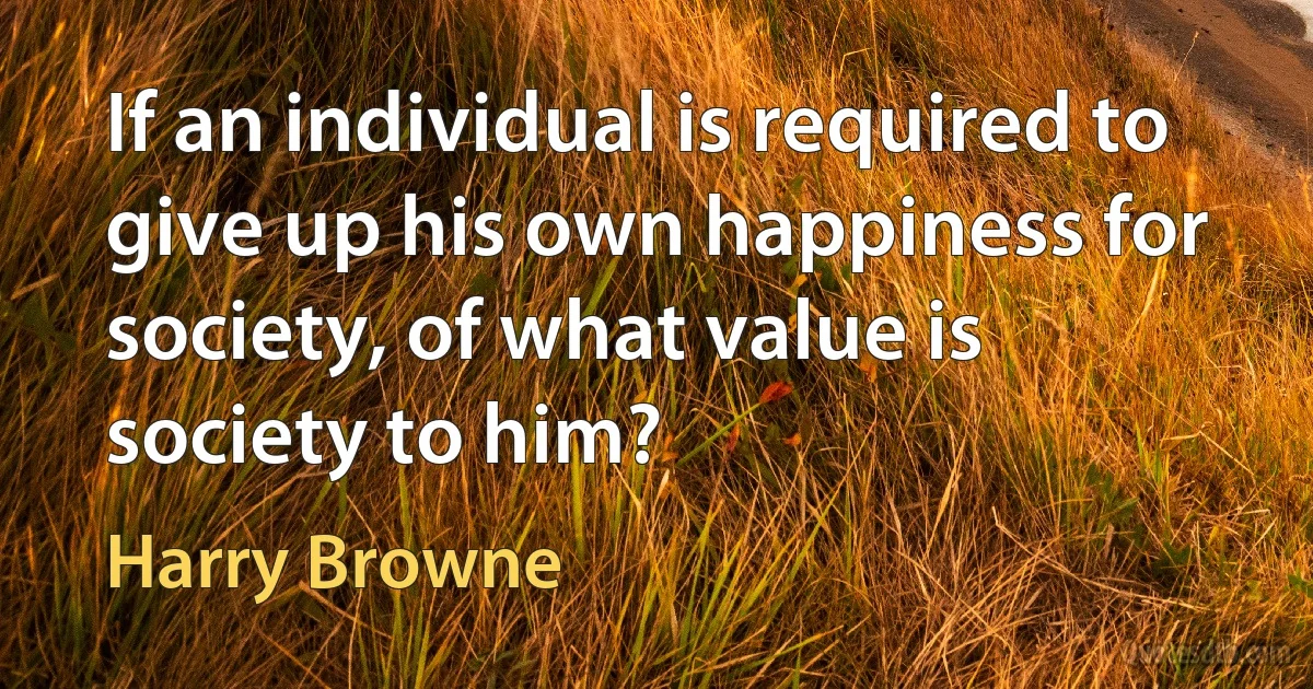 If an individual is required to give up his own happiness for society, of what value is society to him? (Harry Browne)