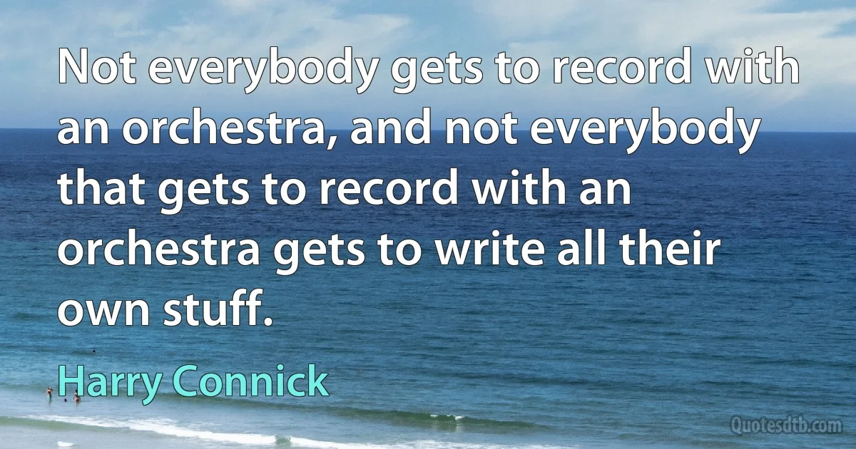 Not everybody gets to record with an orchestra, and not everybody that gets to record with an orchestra gets to write all their own stuff. (Harry Connick)