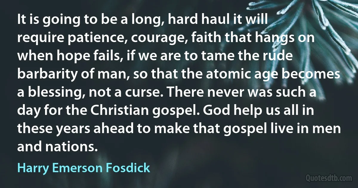 It is going to be a long, hard haul it will require patience, courage, faith that hangs on when hope fails, if we are to tame the rude barbarity of man, so that the atomic age becomes a blessing, not a curse. There never was such a day for the Christian gospel. God help us all in these years ahead to make that gospel live in men and nations. (Harry Emerson Fosdick)