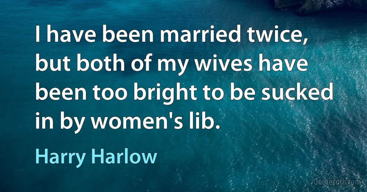 I have been married twice, but both of my wives have been too bright to be sucked in by women's lib. (Harry Harlow)