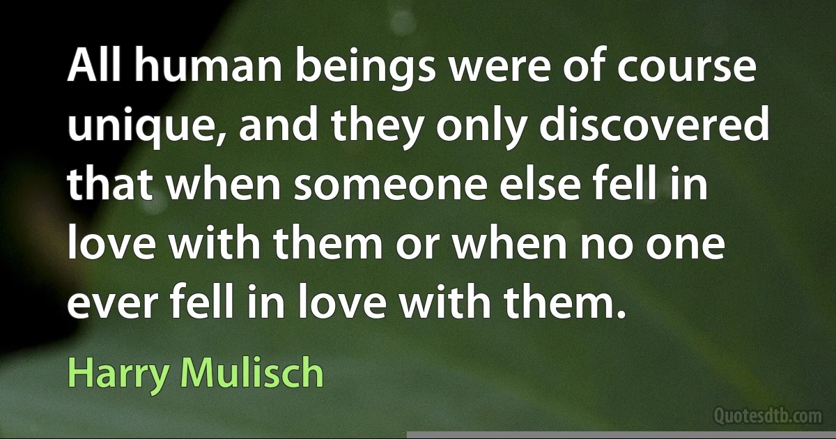 All human beings were of course unique, and they only discovered that when someone else fell in love with them or when no one ever fell in love with them. (Harry Mulisch)