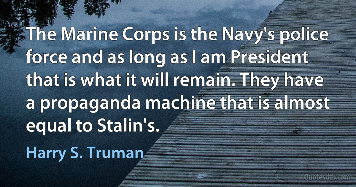 The Marine Corps is the Navy's police force and as long as I am President that is what it will remain. They have a propaganda machine that is almost equal to Stalin's. (Harry S. Truman)