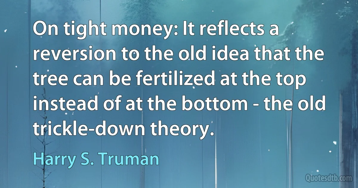 On tight money: It reflects a reversion to the old idea that the tree can be fertilized at the top instead of at the bottom - the old trickle-down theory. (Harry S. Truman)