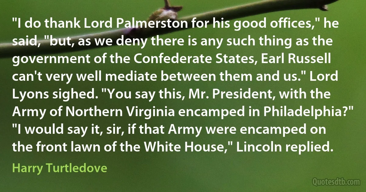 "I do thank Lord Palmerston for his good offices," he said, "but, as we deny there is any such thing as the government of the Confederate States, Earl Russell can't very well mediate between them and us." Lord Lyons sighed. "You say this, Mr. President, with the Army of Northern Virginia encamped in Philadelphia?" "I would say it, sir, if that Army were encamped on the front lawn of the White House," Lincoln replied. (Harry Turtledove)