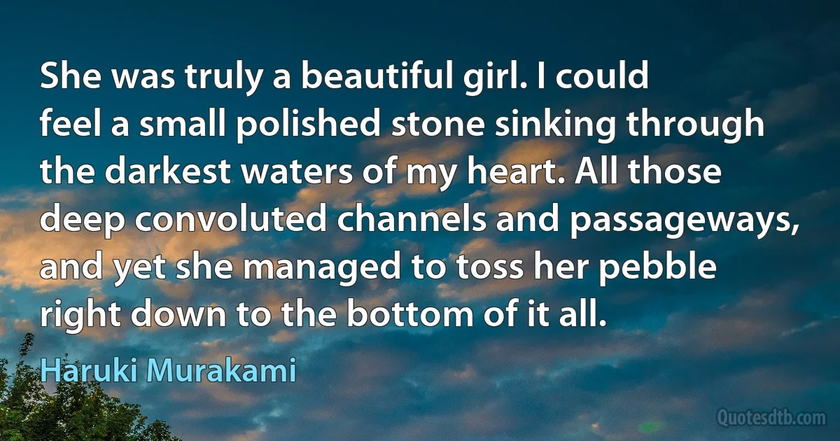 She was truly a beautiful girl. I could feel a small polished stone sinking through the darkest waters of my heart. All those deep convoluted channels and passageways, and yet she managed to toss her pebble right down to the bottom of it all. (Haruki Murakami)