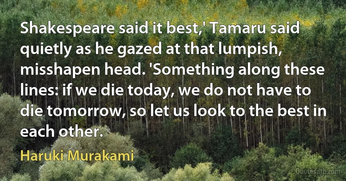 Shakespeare said it best,' Tamaru said quietly as he gazed at that lumpish, misshapen head. 'Something along these lines: if we die today, we do not have to die tomorrow, so let us look to the best in each other. (Haruki Murakami)