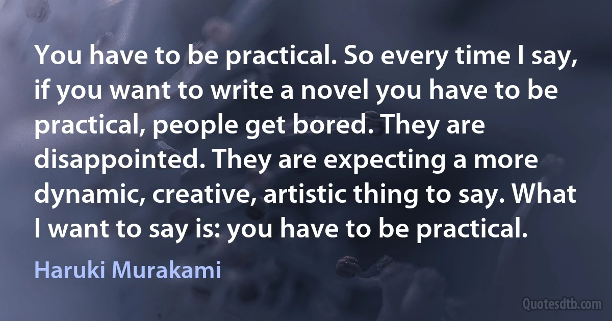 You have to be practical. So every time I say, if you want to write a novel you have to be practical, people get bored. They are disappointed. They are expecting a more dynamic, creative, artistic thing to say. What I want to say is: you have to be practical. (Haruki Murakami)