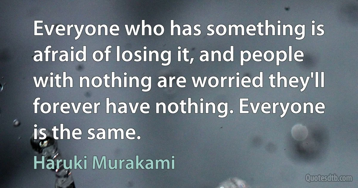 Everyone who has something is afraid of losing it, and people with nothing are worried they'll forever have nothing. Everyone is the same. (Haruki Murakami)