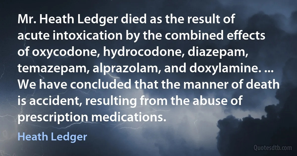 Mr. Heath Ledger died as the result of acute intoxication by the combined effects of oxycodone, hydrocodone, diazepam, temazepam, alprazolam, and doxylamine. ... We have concluded that the manner of death is accident, resulting from the abuse of prescription medications. (Heath Ledger)