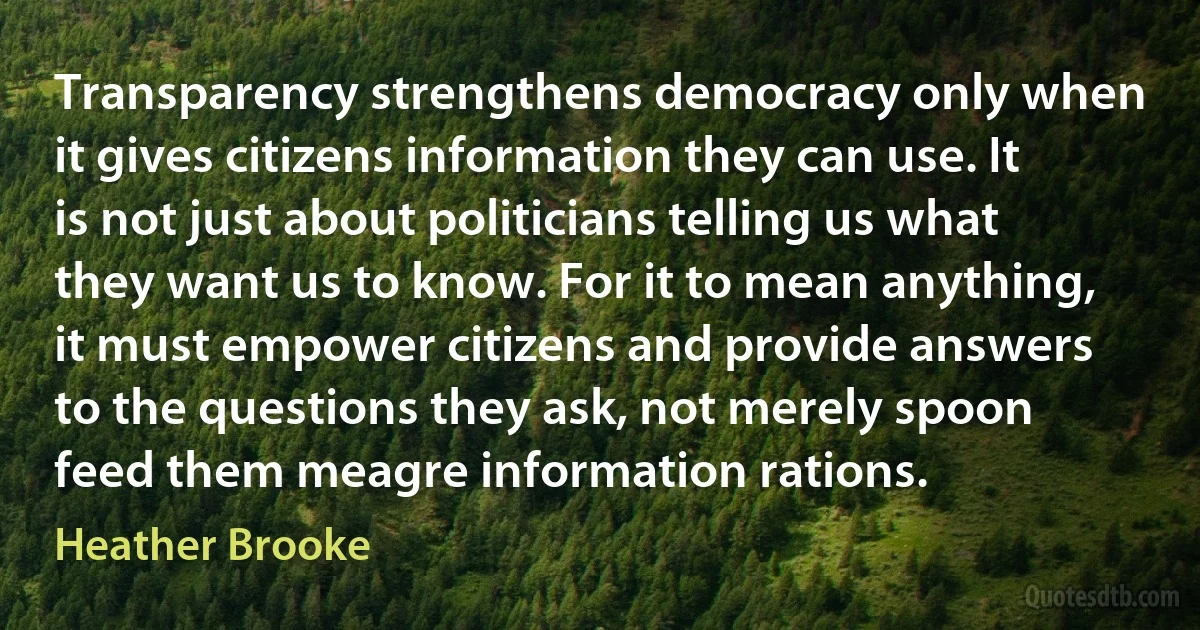 Transparency strengthens democracy only when it gives citizens information they can use. It is not just about politicians telling us what they want us to know. For it to mean anything, it must empower citizens and provide answers to the questions they ask, not merely spoon feed them meagre information rations. (Heather Brooke)