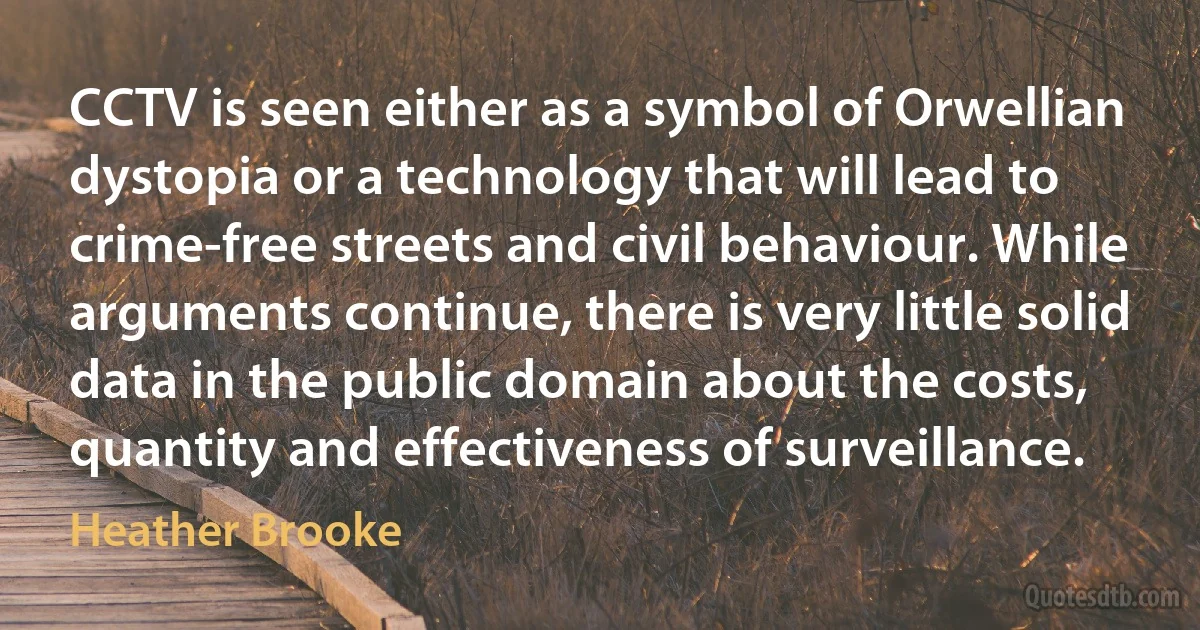 CCTV is seen either as a symbol of Orwellian dystopia or a technology that will lead to crime-free streets and civil behaviour. While arguments continue, there is very little solid data in the public domain about the costs, quantity and effectiveness of surveillance. (Heather Brooke)