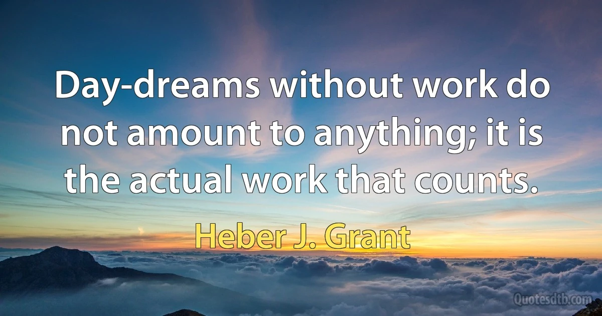 Day-dreams without work do not amount to anything; it is the actual work that counts. (Heber J. Grant)