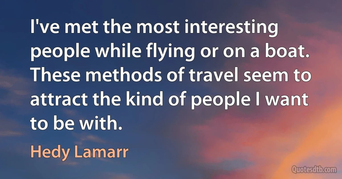 I've met the most interesting people while flying or on a boat. These methods of travel seem to attract the kind of people I want to be with. (Hedy Lamarr)