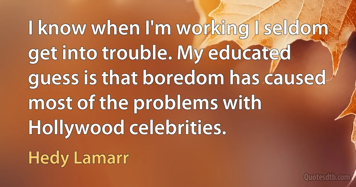 I know when I'm working I seldom get into trouble. My educated guess is that boredom has caused most of the problems with Hollywood celebrities. (Hedy Lamarr)