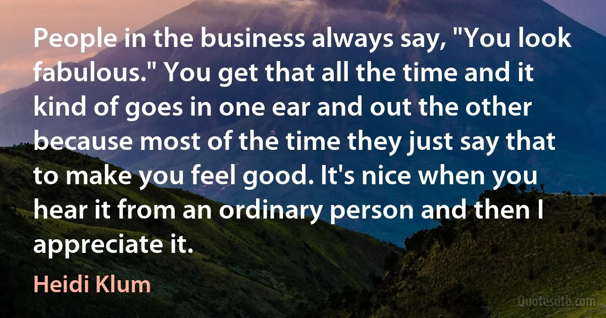 People in the business always say, "You look fabulous." You get that all the time and it kind of goes in one ear and out the other because most of the time they just say that to make you feel good. It's nice when you hear it from an ordinary person and then I appreciate it. (Heidi Klum)