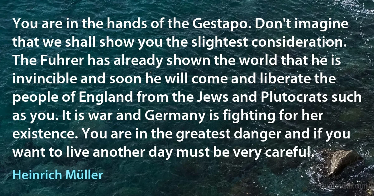 You are in the hands of the Gestapo. Don't imagine that we shall show you the slightest consideration. The Fuhrer has already shown the world that he is invincible and soon he will come and liberate the people of England from the Jews and Plutocrats such as you. It is war and Germany is fighting for her existence. You are in the greatest danger and if you want to live another day must be very careful. (Heinrich Müller)