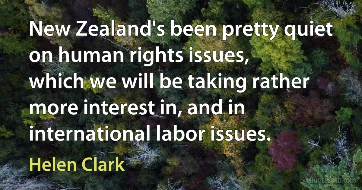 New Zealand's been pretty quiet on human rights issues,
which we will be taking rather more interest in, and in
international labor issues. (Helen Clark)