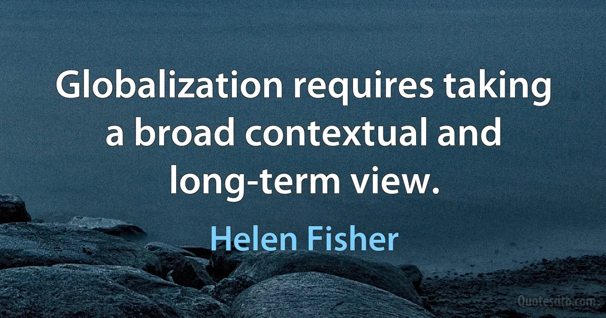 Globalization requires taking a broad contextual and long-term view. (Helen Fisher)