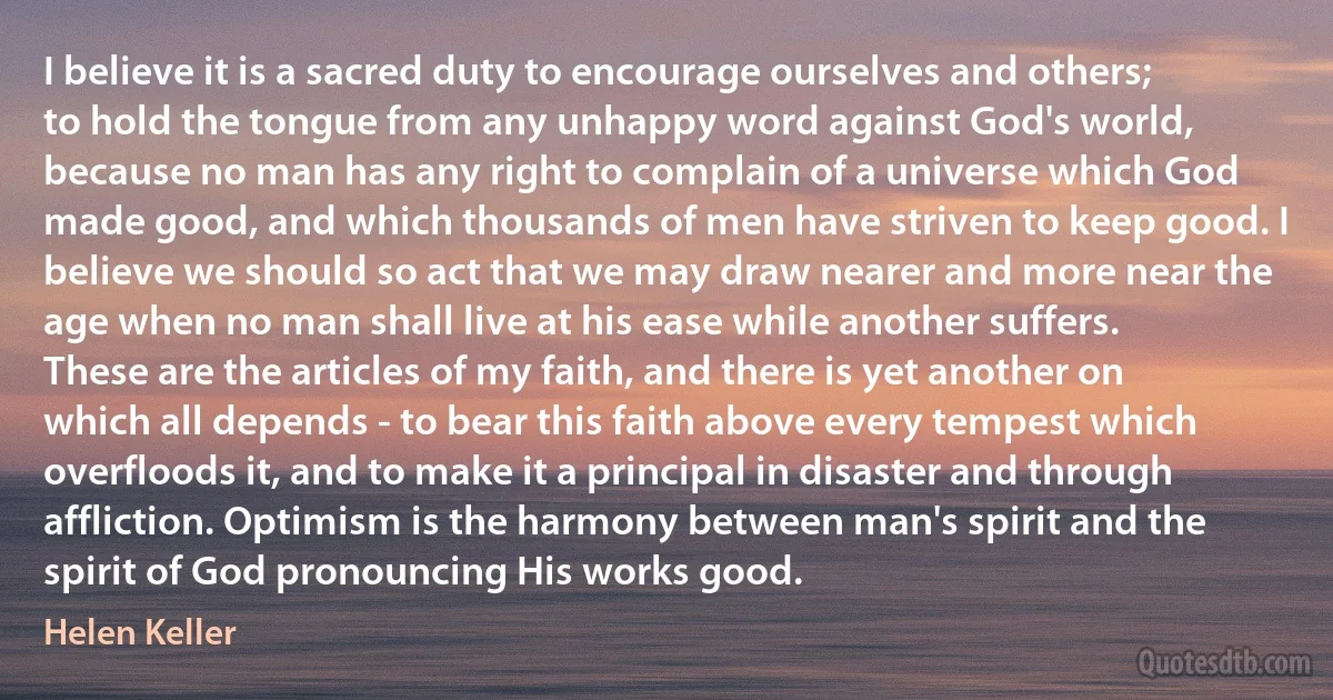 I believe it is a sacred duty to encourage ourselves and others; to hold the tongue from any unhappy word against God's world, because no man has any right to complain of a universe which God made good, and which thousands of men have striven to keep good. I believe we should so act that we may draw nearer and more near the age when no man shall live at his ease while another suffers. These are the articles of my faith, and there is yet another on which all depends - to bear this faith above every tempest which overfloods it, and to make it a principal in disaster and through affliction. Optimism is the harmony between man's spirit and the spirit of God pronouncing His works good. (Helen Keller)