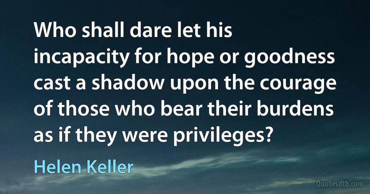 Who shall dare let his incapacity for hope or goodness cast a shadow upon the courage of those who bear their burdens as if they were privileges? (Helen Keller)