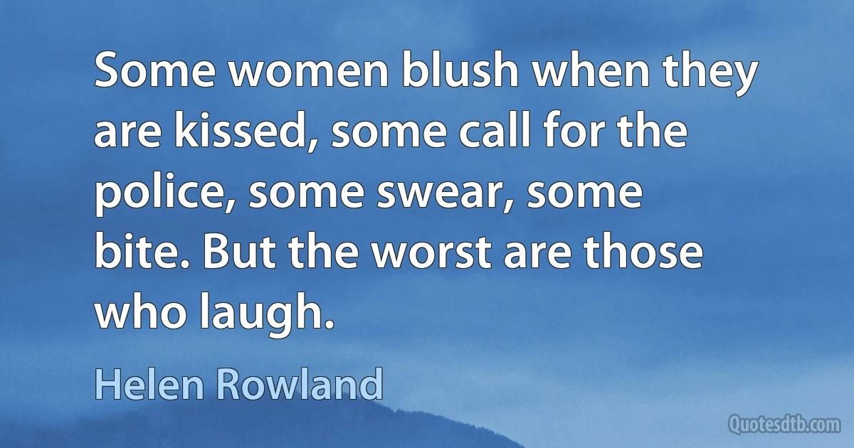 Some women blush when they are kissed, some call for the police, some swear, some bite. But the worst are those who laugh. (Helen Rowland)