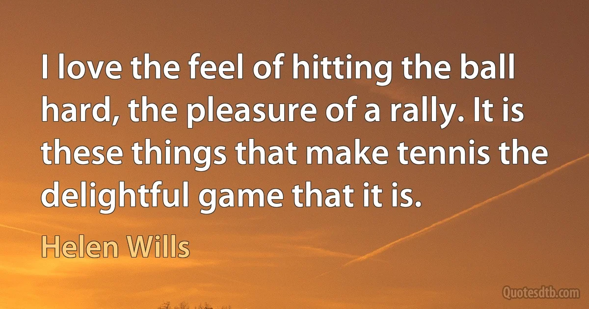 I love the feel of hitting the ball hard, the pleasure of a rally. It is these things that make tennis the delightful game that it is. (Helen Wills)